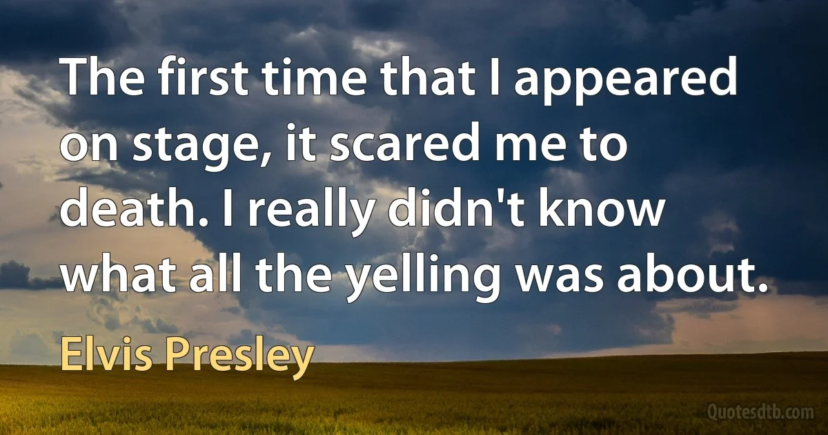 The first time that I appeared on stage, it scared me to death. I really didn't know what all the yelling was about. (Elvis Presley)