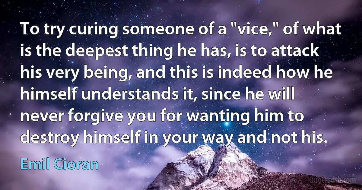 To try curing someone of a "vice," of what is the deepest thing he has, is to attack his very being, and this is indeed how he himself understands it, since he will never forgive you for wanting him to destroy himself in your way and not his. (Emil Cioran)