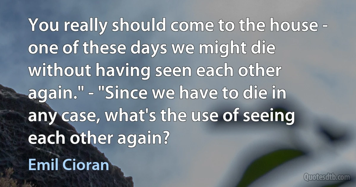 You really should come to the house - one of these days we might die without having seen each other again." - "Since we have to die in any case, what's the use of seeing each other again? (Emil Cioran)