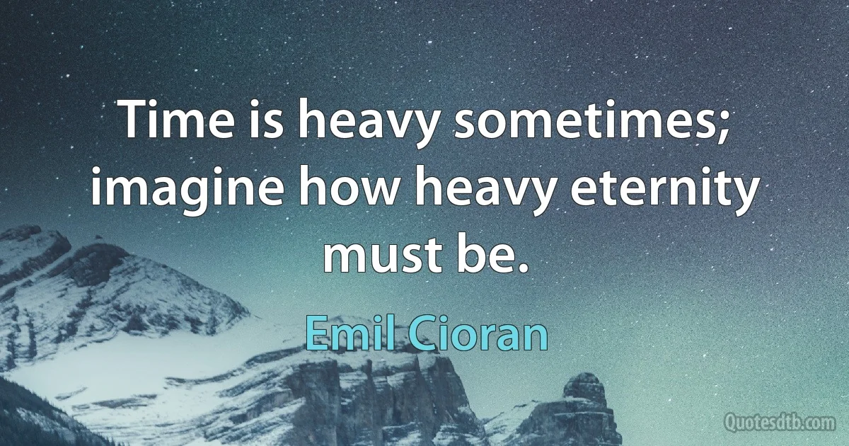 Time is heavy sometimes; imagine how heavy eternity must be. (Emil Cioran)