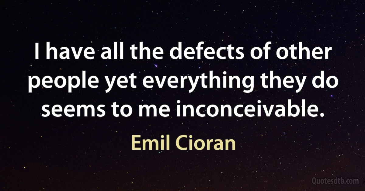 I have all the defects of other people yet everything they do seems to me inconceivable. (Emil Cioran)