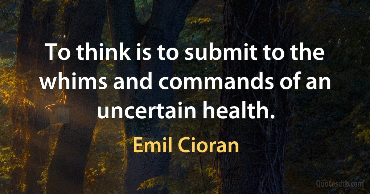 To think is to submit to the whims and commands of an uncertain health. (Emil Cioran)