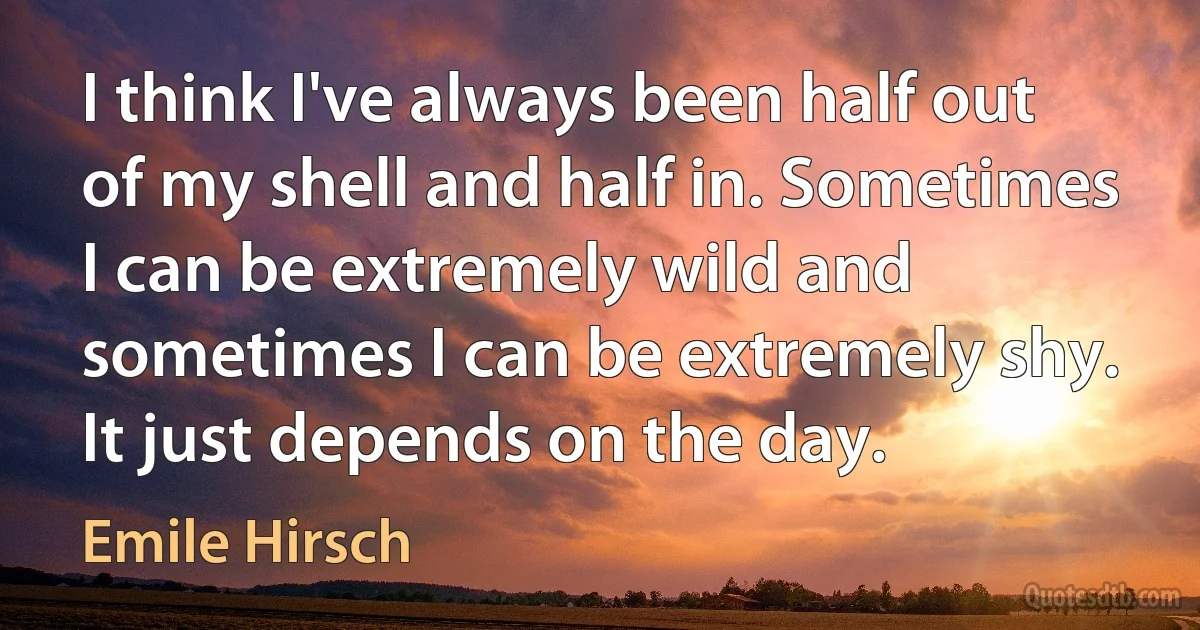 I think I've always been half out of my shell and half in. Sometimes I can be extremely wild and sometimes I can be extremely shy. It just depends on the day. (Emile Hirsch)