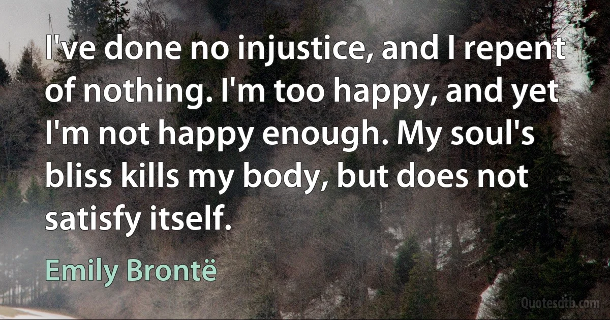 I've done no injustice, and I repent of nothing. I'm too happy, and yet I'm not happy enough. My soul's bliss kills my body, but does not satisfy itself. (Emily Brontë)