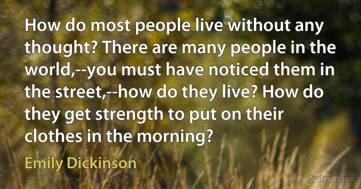 How do most people live without any thought? There are many people in the world,--you must have noticed them in the street,--how do they live? How do they get strength to put on their clothes in the morning? (Emily Dickinson)