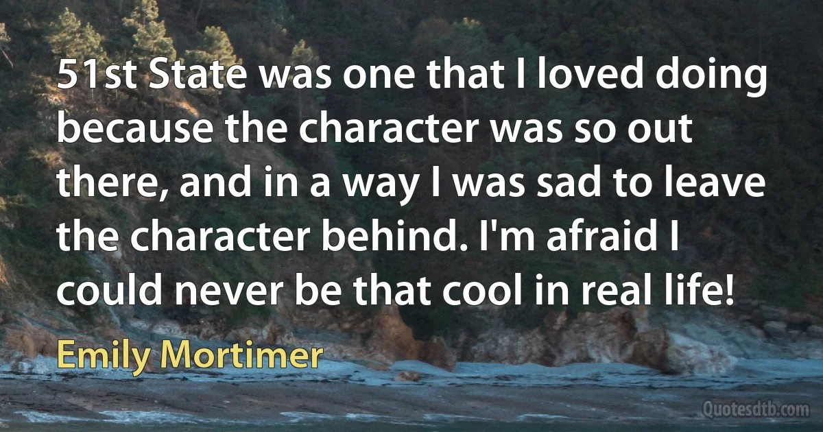 51st State was one that I loved doing because the character was so out there, and in a way I was sad to leave the character behind. I'm afraid I could never be that cool in real life! (Emily Mortimer)