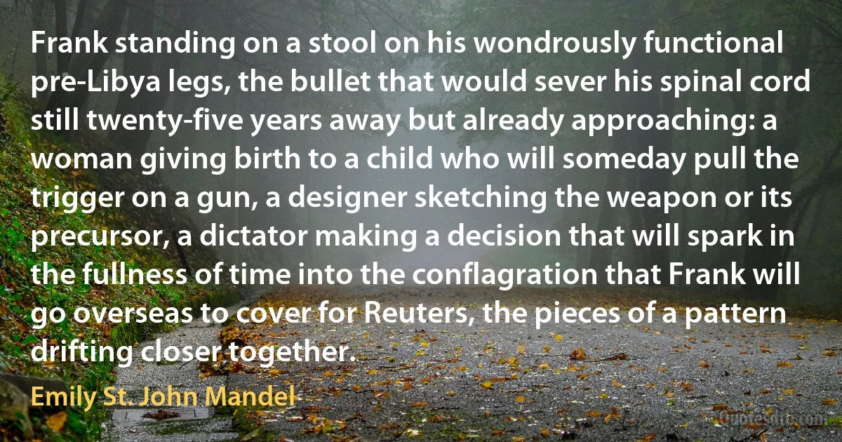 Frank standing on a stool on his wondrously functional pre-Libya legs, the bullet that would sever his spinal cord still twenty-five years away but already approaching: a woman giving birth to a child who will someday pull the trigger on a gun, a designer sketching the weapon or its precursor, a dictator making a decision that will spark in the fullness of time into the conflagration that Frank will go overseas to cover for Reuters, the pieces of a pattern drifting closer together. (Emily St. John Mandel)