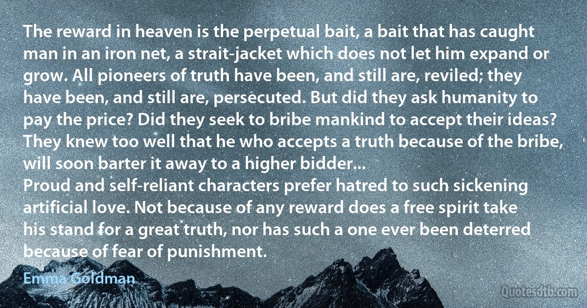 The reward in heaven is the perpetual bait, a bait that has caught man in an iron net, a strait-jacket which does not let him expand or grow. All pioneers of truth have been, and still are, reviled; they have been, and still are, persecuted. But did they ask humanity to pay the price? Did they seek to bribe mankind to accept their ideas? They knew too well that he who accepts a truth because of the bribe, will soon barter it away to a higher bidder...
Proud and self-reliant characters prefer hatred to such sickening artificial love. Not because of any reward does a free spirit take his stand for a great truth, nor has such a one ever been deterred because of fear of punishment. (Emma Goldman)