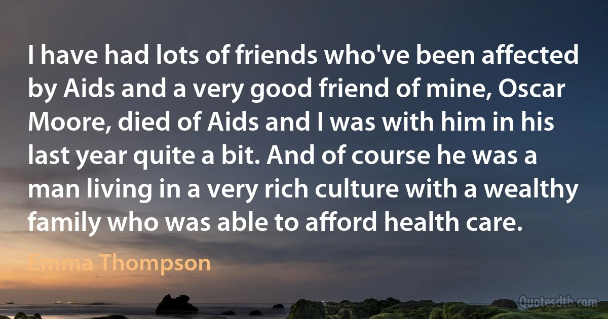 I have had lots of friends who've been affected by Aids and a very good friend of mine, Oscar Moore, died of Aids and I was with him in his last year quite a bit. And of course he was a man living in a very rich culture with a wealthy family who was able to afford health care. (Emma Thompson)