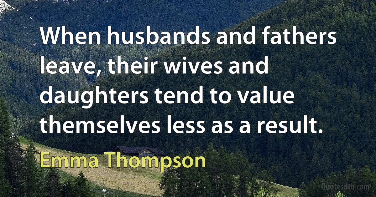 When husbands and fathers leave, their wives and daughters tend to value themselves less as a result. (Emma Thompson)