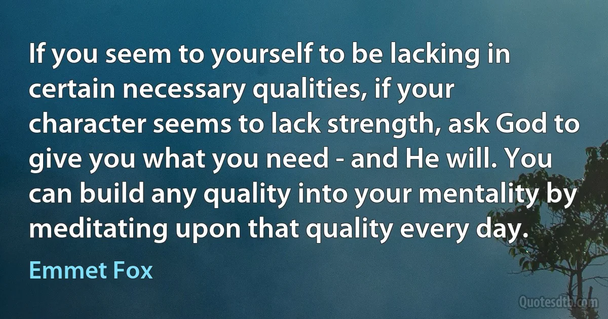 If you seem to yourself to be lacking in certain necessary qualities, if your character seems to lack strength, ask God to give you what you need - and He will. You can build any quality into your mentality by meditating upon that quality every day. (Emmet Fox)