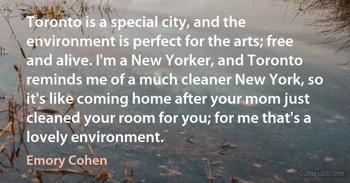 Toronto is a special city, and the environment is perfect for the arts; free and alive. I'm a New Yorker, and Toronto reminds me of a much cleaner New York, so it's like coming home after your mom just cleaned your room for you; for me that's a lovely environment. (Emory Cohen)