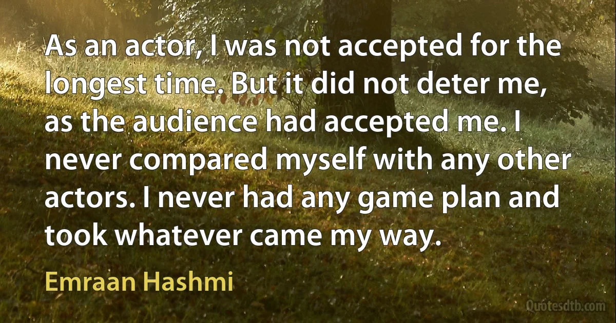 As an actor, I was not accepted for the longest time. But it did not deter me, as the audience had accepted me. I never compared myself with any other actors. I never had any game plan and took whatever came my way. (Emraan Hashmi)