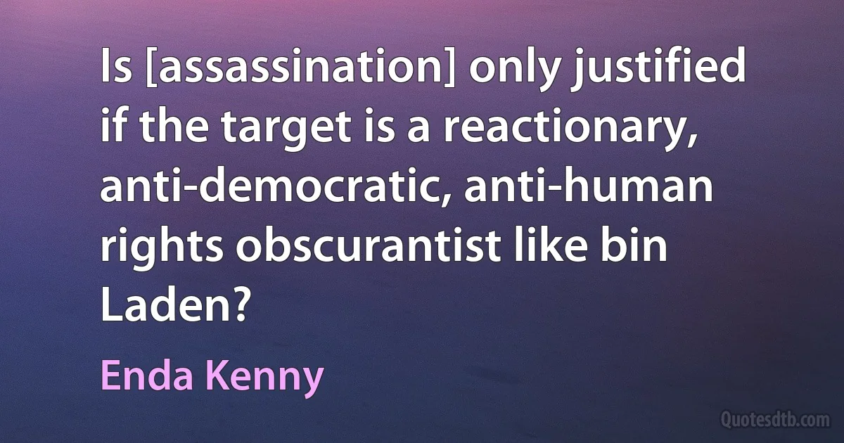 Is [assassination] only justified if the target is a reactionary, anti-democratic, anti-human rights obscurantist like bin Laden? (Enda Kenny)