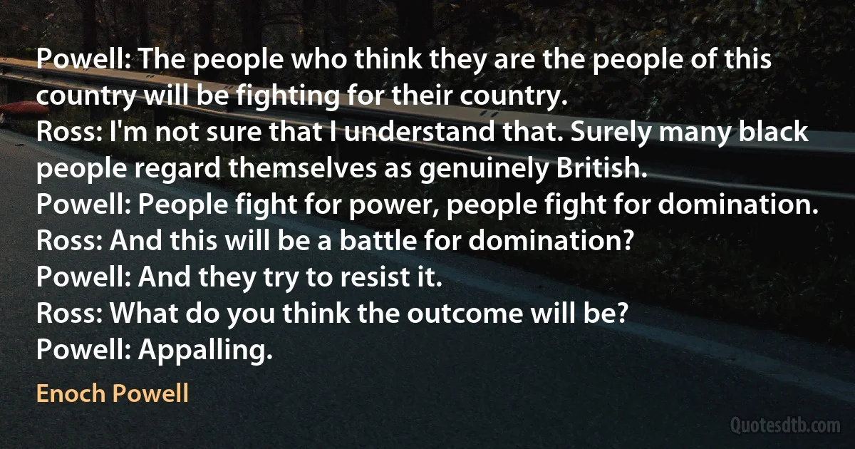 Powell: The people who think they are the people of this country will be fighting for their country.
Ross: I'm not sure that I understand that. Surely many black people regard themselves as genuinely British.
Powell: People fight for power, people fight for domination.
Ross: And this will be a battle for domination?
Powell: And they try to resist it.
Ross: What do you think the outcome will be?
Powell: Appalling. (Enoch Powell)