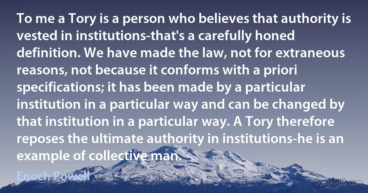 To me a Tory is a person who believes that authority is vested in institutions-that's a carefully honed definition. We have made the law, not for extraneous reasons, not because it conforms with a priori specifications; it has been made by a particular institution in a particular way and can be changed by that institution in a particular way. A Tory therefore reposes the ultimate authority in institutions-he is an example of collective man. (Enoch Powell)