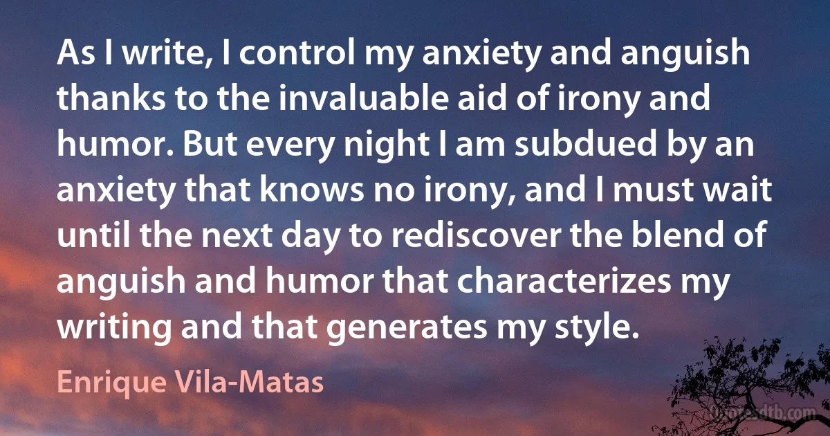 As I write, I control my anxiety and anguish thanks to the invaluable aid of irony and humor. But every night I am subdued by an anxiety that knows no irony, and I must wait until the next day to rediscover the blend of anguish and humor that characterizes my writing and that generates my style. (Enrique Vila-Matas)