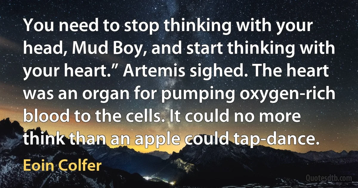 You need to stop thinking with your head, Mud Boy, and start thinking with your heart.” Artemis sighed. The heart was an organ for pumping oxygen-rich blood to the cells. It could no more think than an apple could tap-dance. (Eoin Colfer)