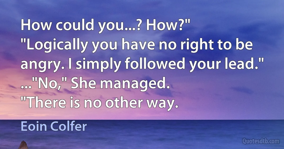 How could you...? How?"
"Logically you have no right to be angry. I simply followed your lead."
..."No," She managed.
"There is no other way. (Eoin Colfer)