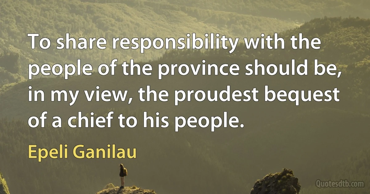 To share responsibility with the people of the province should be, in my view, the proudest bequest of a chief to his people. (Epeli Ganilau)