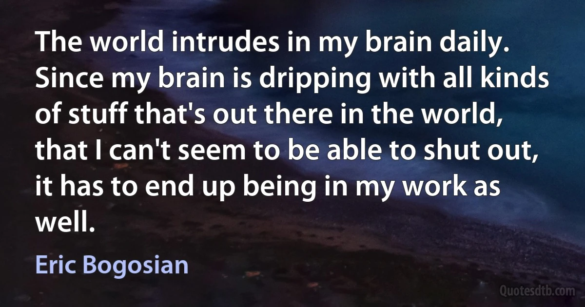 The world intrudes in my brain daily. Since my brain is dripping with all kinds of stuff that's out there in the world, that I can't seem to be able to shut out, it has to end up being in my work as well. (Eric Bogosian)