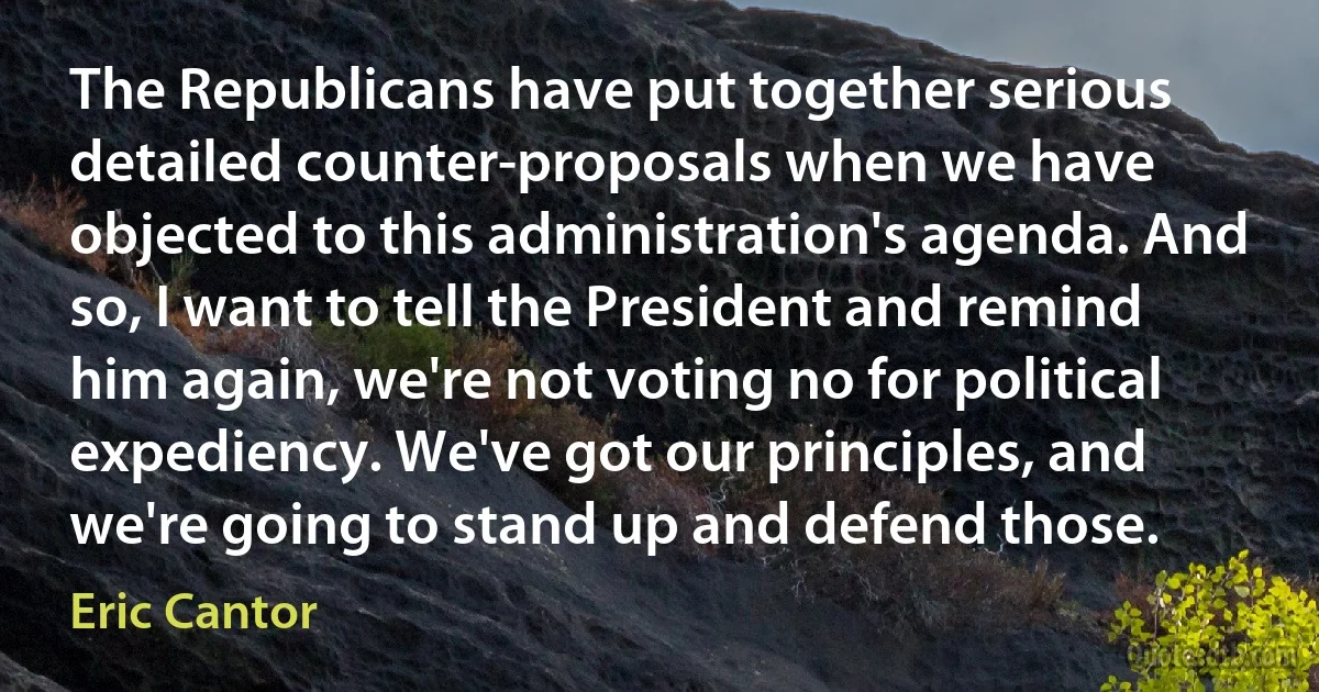 The Republicans have put together serious detailed counter-proposals when we have objected to this administration's agenda. And so, I want to tell the President and remind him again, we're not voting no for political expediency. We've got our principles, and we're going to stand up and defend those. (Eric Cantor)