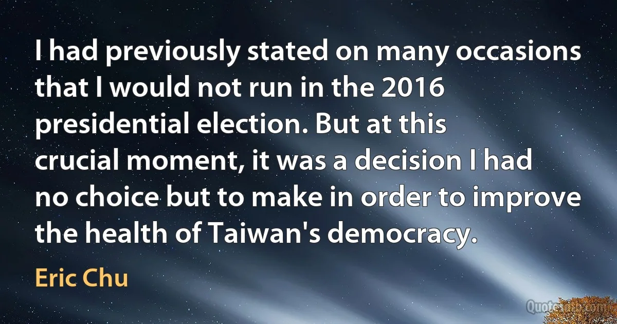 I had previously stated on many occasions that I would not run in the 2016 presidential election. But at this crucial moment, it was a decision I had no choice but to make in order to improve the health of Taiwan's democracy. (Eric Chu)