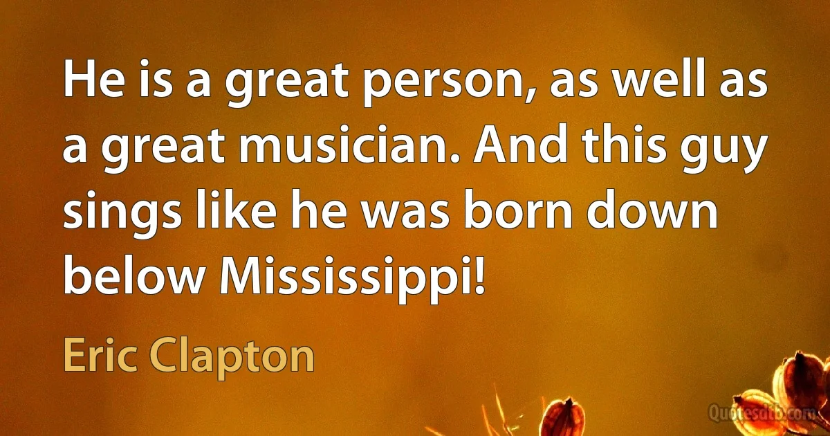 He is a great person, as well as a great musician. And this guy sings like he was born down below Mississippi! (Eric Clapton)