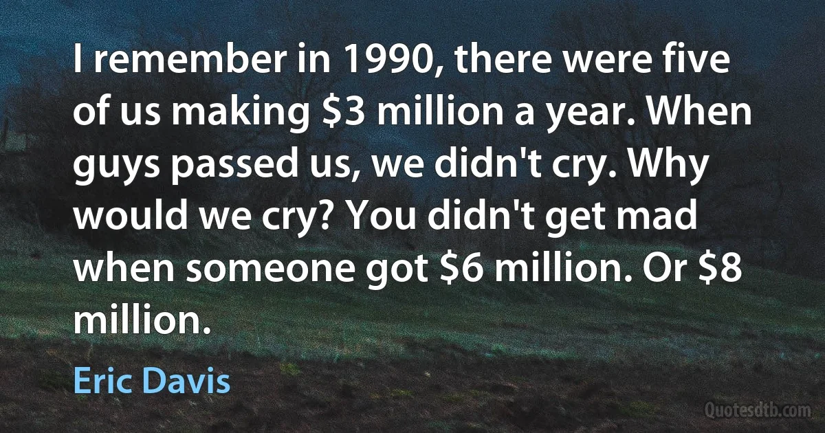 I remember in 1990, there were five of us making $3 million a year. When guys passed us, we didn't cry. Why would we cry? You didn't get mad when someone got $6 million. Or $8 million. (Eric Davis)