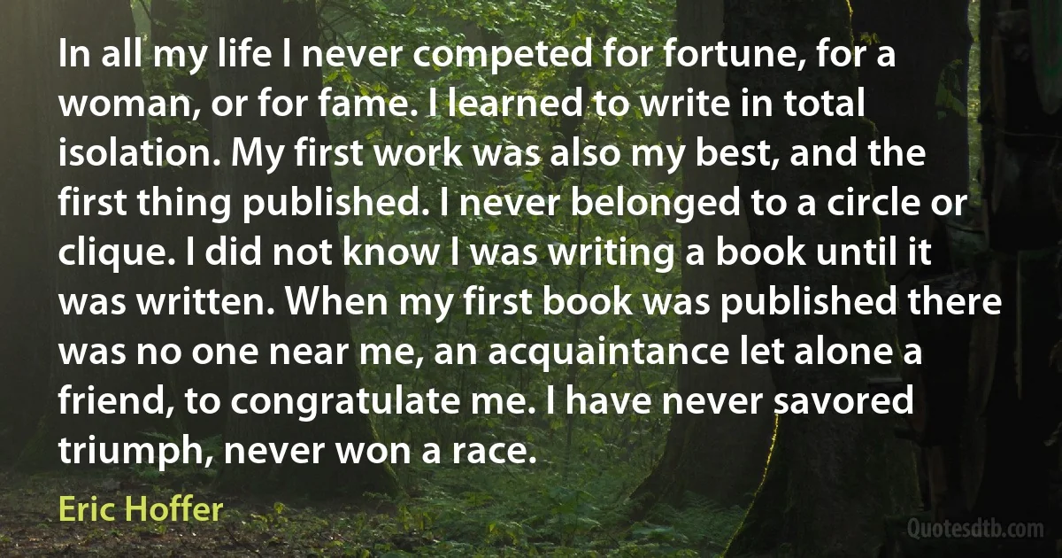 In all my life I never competed for fortune, for a woman, or for fame. I learned to write in total isolation. My first work was also my best, and the first thing published. I never belonged to a circle or clique. I did not know I was writing a book until it was written. When my first book was published there was no one near me, an acquaintance let alone a friend, to congratulate me. I have never savored triumph, never won a race. (Eric Hoffer)