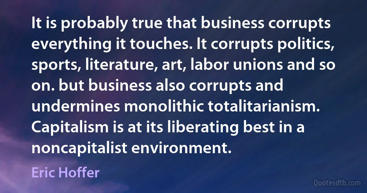 It is probably true that business corrupts everything it touches. It corrupts politics, sports, literature, art, labor unions and so on. but business also corrupts and undermines monolithic totalitarianism. Capitalism is at its liberating best in a noncapitalist environment. (Eric Hoffer)