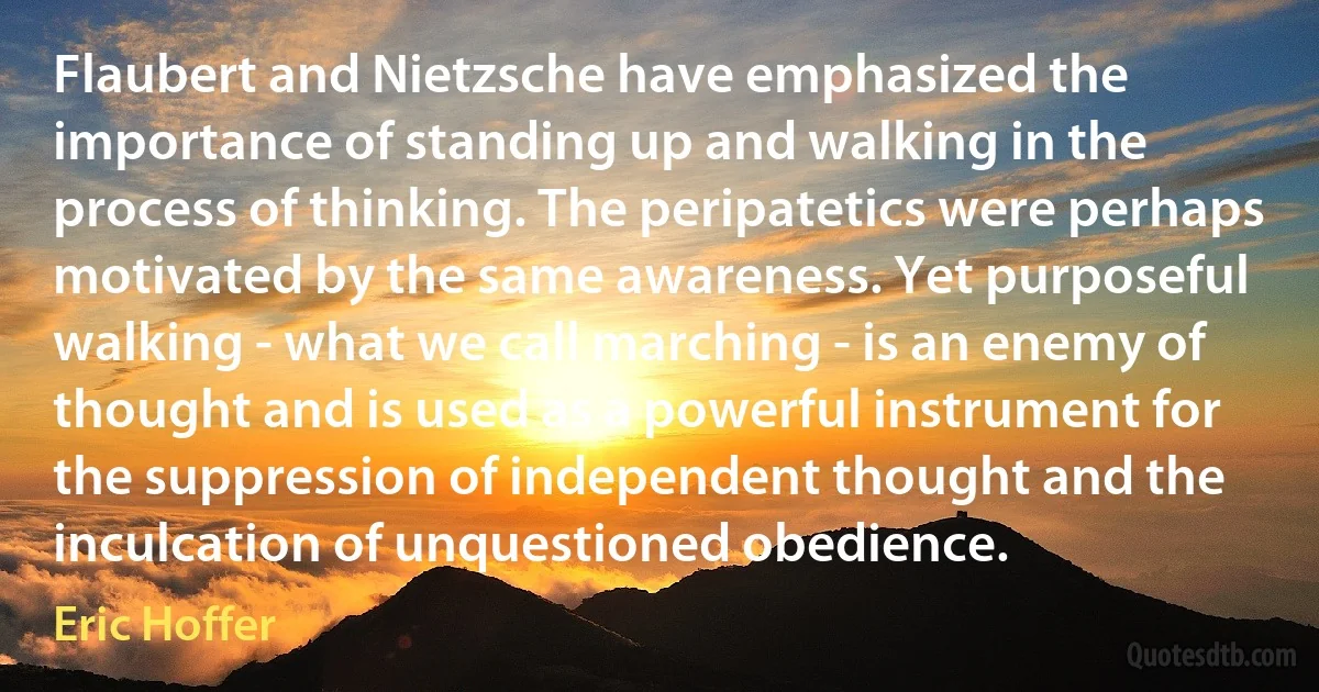 Flaubert and Nietzsche have emphasized the importance of standing up and walking in the process of thinking. The peripatetics were perhaps motivated by the same awareness. Yet purposeful walking - what we call marching - is an enemy of thought and is used as a powerful instrument for the suppression of independent thought and the inculcation of unquestioned obedience. (Eric Hoffer)