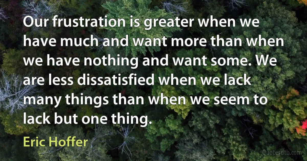 Our frustration is greater when we have much and want more than when we have nothing and want some. We are less dissatisfied when we lack many things than when we seem to lack but one thing. (Eric Hoffer)