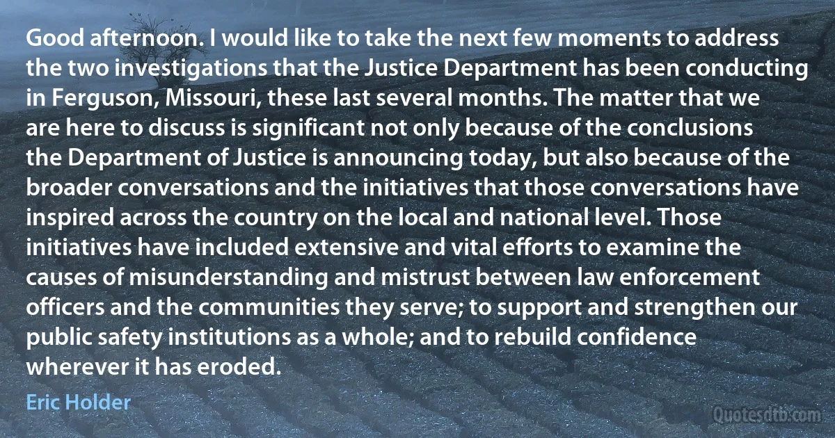 Good afternoon. I would like to take the next few moments to address the two investigations that the Justice Department has been conducting in Ferguson, Missouri, these last several months. The matter that we are here to discuss is significant not only because of the conclusions the Department of Justice is announcing today, but also because of the broader conversations and the initiatives that those conversations have inspired across the country on the local and national level. Those initiatives have included extensive and vital efforts to examine the causes of misunderstanding and mistrust between law enforcement officers and the communities they serve; to support and strengthen our public safety institutions as a whole; and to rebuild confidence wherever it has eroded. (Eric Holder)