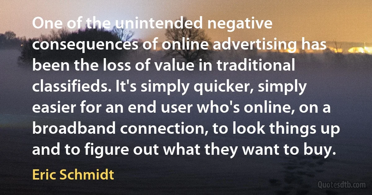 One of the unintended negative consequences of online advertising has been the loss of value in traditional classifieds. It's simply quicker, simply easier for an end user who's online, on a broadband connection, to look things up and to figure out what they want to buy. (Eric Schmidt)