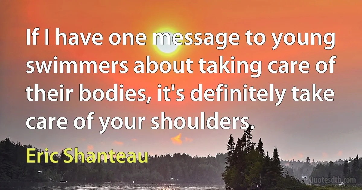 If I have one message to young swimmers about taking care of their bodies, it's definitely take care of your shoulders. (Eric Shanteau)