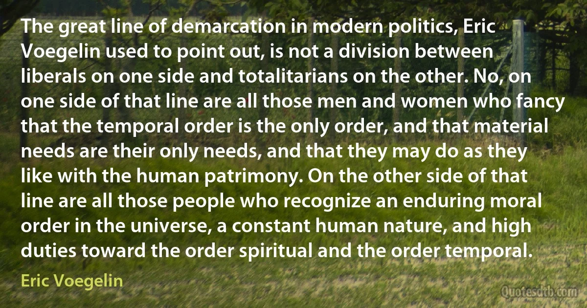 The great line of demarcation in modern politics, Eric Voegelin used to point out, is not a division between liberals on one side and totalitarians on the other. No, on one side of that line are all those men and women who fancy that the temporal order is the only order, and that material needs are their only needs, and that they may do as they like with the human patrimony. On the other side of that line are all those people who recognize an enduring moral order in the universe, a constant human nature, and high duties toward the order spiritual and the order temporal. (Eric Voegelin)