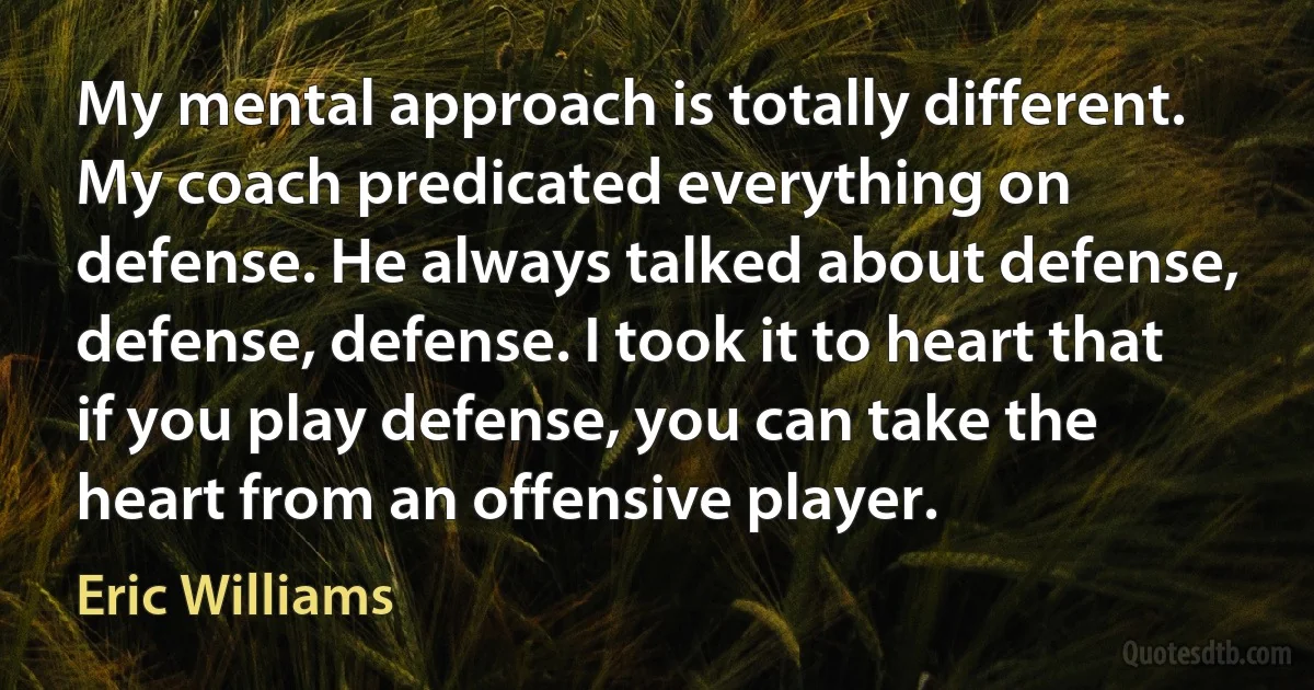 My mental approach is totally different. My coach predicated everything on defense. He always talked about defense, defense, defense. I took it to heart that if you play defense, you can take the heart from an offensive player. (Eric Williams)