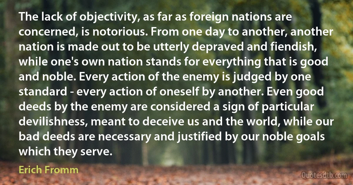 The lack of objectivity, as far as foreign nations are concerned, is notorious. From one day to another, another nation is made out to be utterly depraved and fiendish, while one's own nation stands for everything that is good and noble. Every action of the enemy is judged by one standard - every action of oneself by another. Even good deeds by the enemy are considered a sign of particular devilishness, meant to deceive us and the world, while our bad deeds are necessary and justified by our noble goals which they serve. (Erich Fromm)