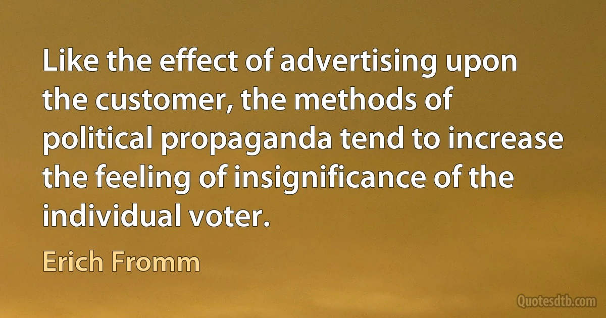 Like the effect of advertising upon the customer, the methods of political propaganda tend to increase the feeling of insignificance of the individual voter. (Erich Fromm)