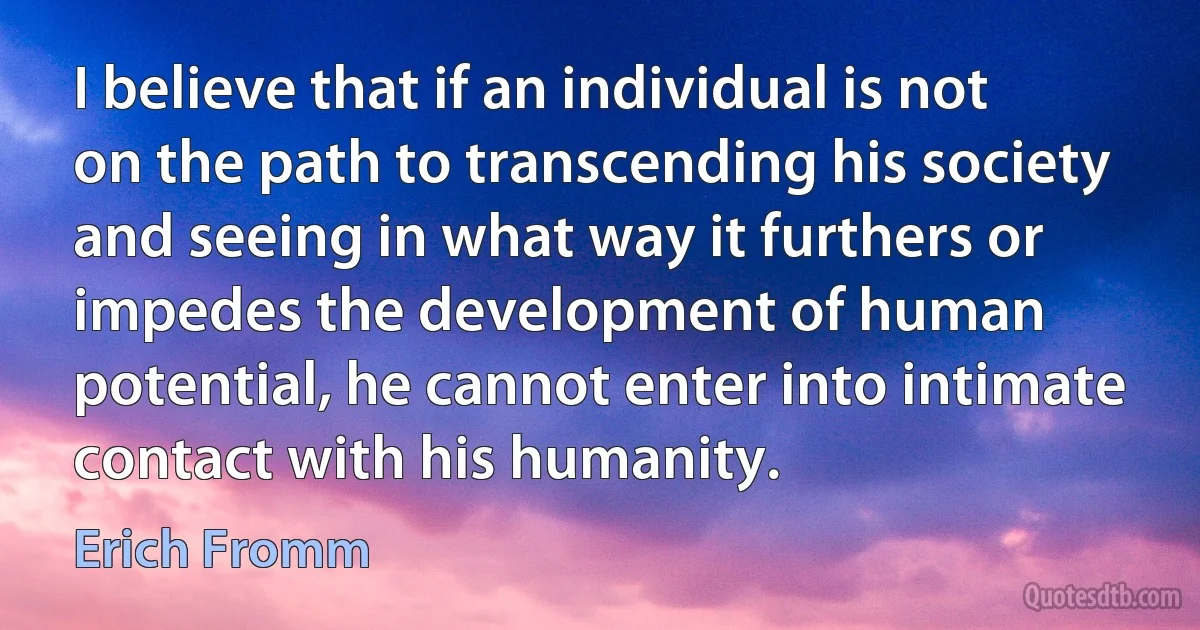 I believe that if an individual is not on the path to transcending his society and seeing in what way it furthers or impedes the development of human potential, he cannot enter into intimate contact with his humanity. (Erich Fromm)