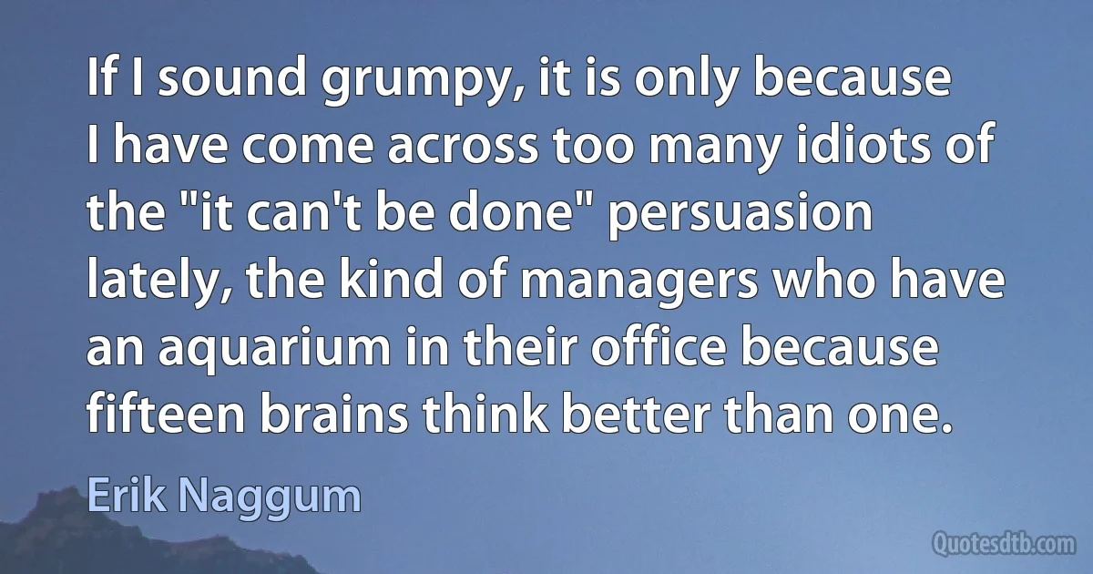 If I sound grumpy, it is only because I have come across too many idiots of the "it can't be done" persuasion lately, the kind of managers who have an aquarium in their office because fifteen brains think better than one. (Erik Naggum)