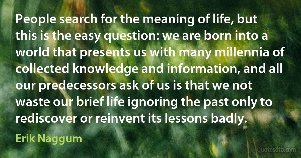 People search for the meaning of life, but this is the easy question: we are born into a world that presents us with many millennia of collected knowledge and information, and all our predecessors ask of us is that we not waste our brief life ignoring the past only to rediscover or reinvent its lessons badly. (Erik Naggum)