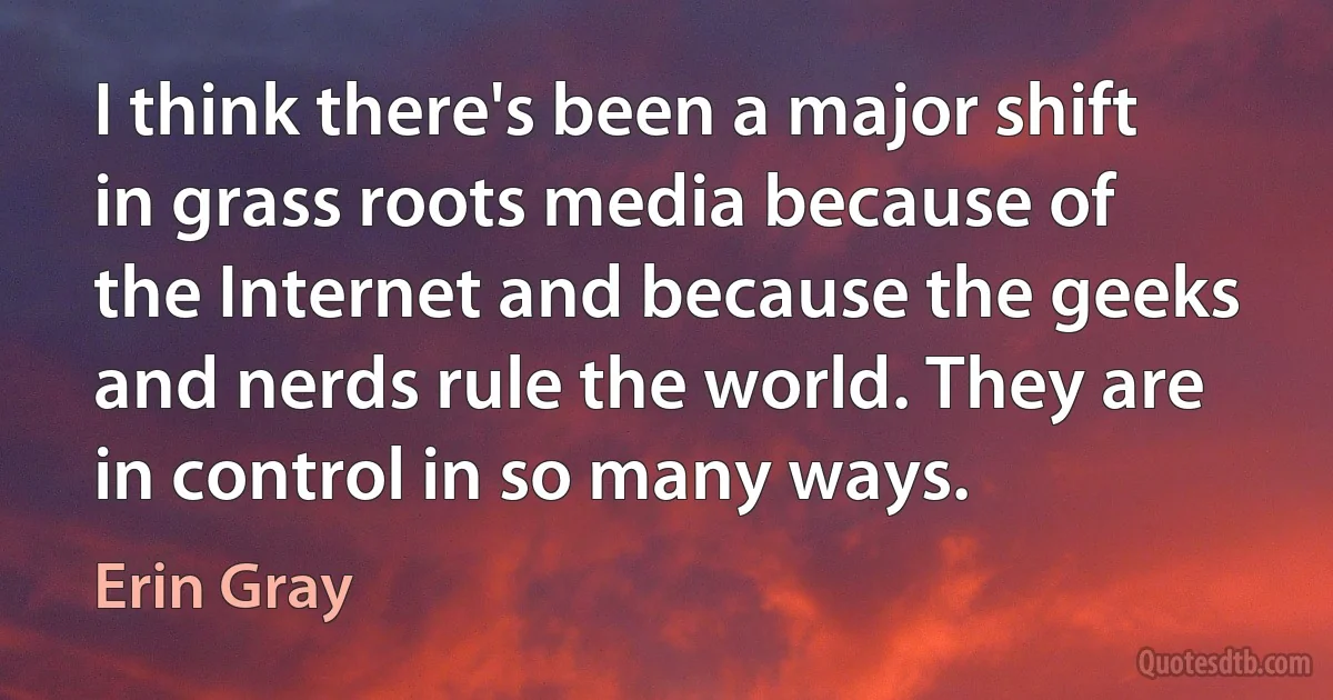 I think there's been a major shift in grass roots media because of the Internet and because the geeks and nerds rule the world. They are in control in so many ways. (Erin Gray)