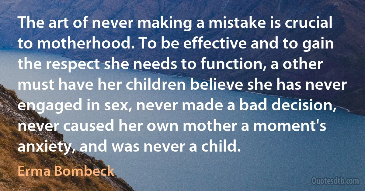 The art of never making a mistake is crucial to motherhood. To be effective and to gain the respect she needs to function, a other must have her children believe she has never engaged in sex, never made a bad decision, never caused her own mother a moment's anxiety, and was never a child. (Erma Bombeck)