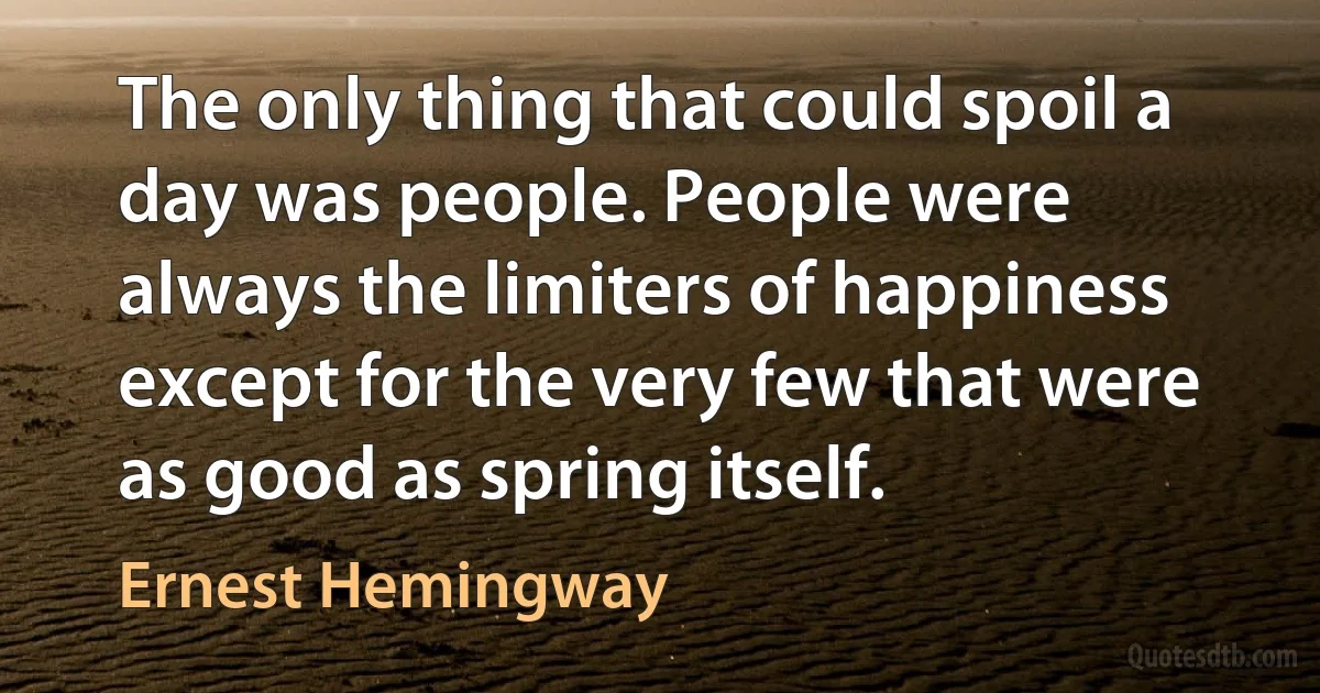 The only thing that could spoil a day was people. People were always the limiters of happiness except for the very few that were as good as spring itself. (Ernest Hemingway)