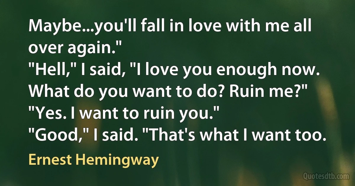 Maybe...you'll fall in love with me all over again."
"Hell," I said, "I love you enough now. What do you want to do? Ruin me?"
"Yes. I want to ruin you."
"Good," I said. "That's what I want too. (Ernest Hemingway)