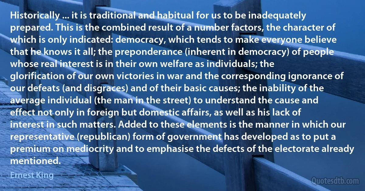 Historically ... it is traditional and habitual for us to be inadequately prepared. This is the combined result of a number factors, the character of which is only indicated: democracy, which tends to make everyone believe that he knows it all; the preponderance (inherent in democracy) of people whose real interest is in their own welfare as individuals; the glorification of our own victories in war and the corresponding ignorance of our defeats (and disgraces) and of their basic causes; the inability of the average individual (the man in the street) to understand the cause and effect not only in foreign but domestic affairs, as well as his lack of interest in such matters. Added to these elements is the manner in which our representative (republican) form of government has developed as to put a premium on mediocrity and to emphasise the defects of the electorate already mentioned. (Ernest King)