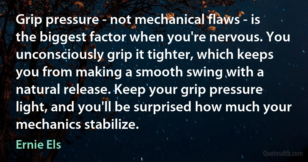 Grip pressure - not mechanical flaws - is the biggest factor when you're nervous. You unconsciously grip it tighter, which keeps you from making a smooth swing with a natural release. Keep your grip pressure light, and you'll be surprised how much your mechanics stabilize. (Ernie Els)