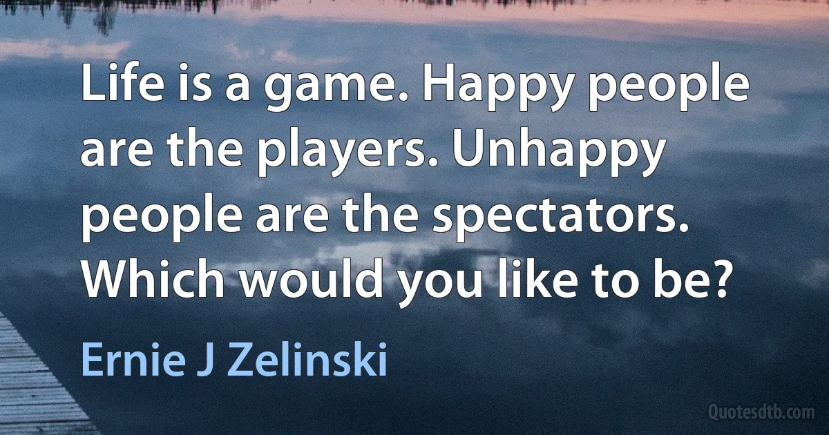 Life is a game. Happy people are the players. Unhappy people are the spectators. Which would you like to be? (Ernie J Zelinski)